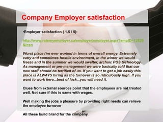 Company Employer satisfaction
•Employer satisfaction ( 1.5 / 5):

http://www.ratemyemployer.ca/employer/employer.aspx?empID=12529
&l=en

Worst place I've ever worked in terms of overall energy. Extremely
catty and sometimes hostile environment, in the winter we would
freeze and in the summer we would swelter, archaic POS technology.
As management or pre-management we were basically told that our
new staff should be terrified of us. If you want to get a job easily this
place is ALWAYS hiring as the turnover is so ridiculously high. If you
want to work here...best of luck...you will need it.

Clues from external sources point that the employees are not treated
well. Not sure if this is same with wages.

Well making the jobs a pleasure by providing right needs can relieve
the employee turnover

All these build brand for the company.
 