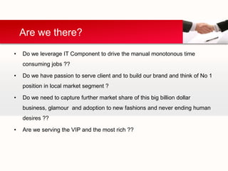 Are we there?
•   Do we leverage IT Component to drive the manual monotonous time
    consuming jobs ??

•   Do we have passion to serve client and to build our brand and think of No 1
    position in local market segment ?

•   Do we need to capture further market share of this big billion dollar
    business, glamour and adoption to new fashions and never ending human
    desires ??

•   Are we serving the VIP and the most rich ??
 