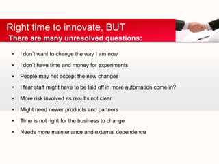 Right time to innovate, BUT
There are many unresolved questions:

 •   I don’t want to change the way I am now

 •   I don’t have time and money for experiments

 •   People may not accept the new changes

 •   I fear staff might have to be laid off in more automation come in?

 •   More risk involved as results not clear

 •   Might need newer products and partners

 •   Time is not right for the business to change

 •   Needs more maintenance and external dependence
 
