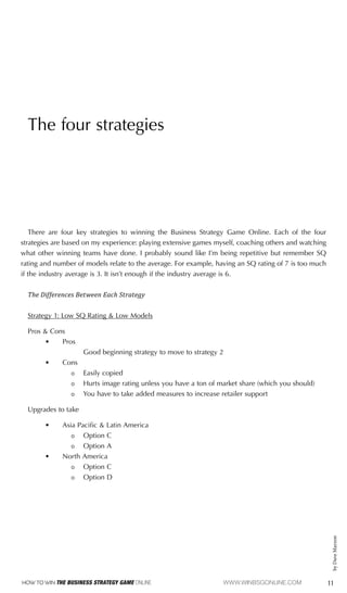 11
How To Win The Business Strategy Game Online				www.winbsgonline.com
by
Dave
Marzon
The four strategies
There are four key strategies to winning the Business Strategy Game Online. Each of the four
strategies are based on my experience: playing extensive games myself, coaching others and watching
what other winning teams have done. I probably sound like I’m being repetitive but remember SQ
rating and number of models relate to the average. For example, having an SQ rating of 7 is too much
if the industry average is 3. It isn’t enough if the industry average is 6.
The Differences Between Each Strategy
Strategy 1: Low SQ Rating & Low Models
Pros & Cons
•	 Pros
			 Good beginning strategy to move to strategy 2
•	 Cons
ǹ
ǹ Easily copied
ǹ
ǹ Hurts image rating unless you have a ton of market share (which you should)
ǹ
ǹ You have to take added measures to increase retailer support
Upgrades to take
•	 Asia Pacific & Latin America
ǹ
ǹ Option C
ǹ
ǹ Option A
•	 North America
ǹ
ǹ Option C
ǹ
ǹ Option D
 