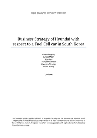 Royal holloway, university of londonBusiness Strategy of Hyundai with respect to a Fuel Cell car in South KoreaChoon Peng NgEunsoo MoonSebastienTawnya CheatheamVijyendra Niranjan Yumin Huang12/Jan/2009This academic paper applies concepts of Business Strategy to the situation of Hyundai Motor Company and analyses the strategic implications of its new Fuel Cell car with specific reference to the South Korean market. The paper also offers some suggestions with explanations of what strategy Hyundai should employ.<br />TABLE OF CONTENTS<br /> TOC  quot;
1-3quot;
    Introduction PAGEREF _Toc219385377  3Product Concept PAGEREF _Toc219385378  4Strategy Analysis PAGEREF _Toc219385379  5PEST Analysis PAGEREF _Toc219385380  5A Five Forces Analysis PAGEREF _Toc219385381  6Recommendations and Justifications PAGEREF _Toc219385382  8Target Market PAGEREF _Toc219385383  8Timing PAGEREF _Toc219385384  8Expansion PAGEREF _Toc219385385  8Type of Car PAGEREF _Toc219385386  9Pricing strategy PAGEREF _Toc219385387  9Sales and Numbers PAGEREF _Toc219385388  9How to get fuel PAGEREF _Toc219385389  9Promotions and Marketing PAGEREF _Toc219385390  10Conclusion PAGEREF _Toc219385391  11Appendix 1 - References PAGEREF _Toc219385392  12Appendix 2 – Bibliography PAGEREF _Toc219385393  14Appendix 3 – Assessment PAGEREF _Toc219385394  15<br /> Introduction<br />For corporations all over the world, 2008 has been a tough year to go through and predictions for 2009 are worse. With the financial crisis, business’ tends to cut down prices and consumers look for even cheaper goods. However, besides this vital change, keeping sustainability of the organization is very important as well. Green customers and environmental friendly products play an important role in the department (Financial Times, 2008). Moreover, the instable oil price influences the world every day. This applies particularly to the car industry where there has been a changing trend to buy cars that give more mileage. <br />Car companies are eager to keep launching new more green products after the huge success of Toyota’s Prius which was pretty soon followed by majority of the car-makers announcing some or other form of green car initiative. However, there are criteria should be considered in launching a new product in the business world and this report would look into one of those manufacturers. <br />This report will analyze the strategic situations of Hyundai’s fuel cell car with respect to the dynamics of South Korean market. The report will consider multiple aspects of Strategy and will make some recommendations.<br />Product Concept<br />The core concept of Hyundai fuel cell car is focus on sustainability and climate protection and to fulfil the market demand (Schaefer, 2007). For the South Korean (Korean) market, the latest model of fuel cell car- Hyundai I-Blue represents this comprehensive requirement of reducing the carbon footprint. Introduced in 2007 Frankfurt, the image of I-Blue is not only environmental friendly product, but with other competitive advantages in the market. (Hydrogen Cars, 2007).  Four salient features of the I-Blue are as follows: <br />Powered by a fuel cell battery, I- Blue is the third generation of fuel cell model in Hyundai. With the development in R&D, I-Blue can run more than 600 km per refuelling and achieves a maximum speed of 165 km per hour. <br />                                             <br />(source: Hyundai, 2007 News)<br />Based on sports tour car style, Hyundai adds more state of the art human machine elements in it. I- Blue present a new 2+2 cross-over body type which can let the consumers have a glimpse into the future of automobiles. <br />The fashionable design mixed with the philosophy of Ying and Yang. By turning the Chinese religion concept into the look of I- Blue, the square and the circle integrated on I- Blue make it a distinct look. <br />           <br />(source: Hyundai, 2007 News)<br />The balance between High-Tech and passenger comfort and safety can be found in I- Blue. I-Blue provides a relaxing stretched-out seating position for the driver and passengers. Safety has also received great attention with the driver being easily able to perceive outside environment through the full screen with the 3D vision heads-up display. <br />The concept of I-Blue model is the beginning to the future generation of automobiles as well as changing the fundamentals of the industry. With the help of electrical engine, drivers can enjoy their journey noiselessly as though enjoying a no-stress, holiday drive feeling (Hyundai, 2007). <br />Strategy Analysis<br />This section would analyze the strategy of Hyundai with particular regards to the Korean market and would briefly consider two strategic models – the PEST framework and the Five Forces by Michael Porter. The choice of two frameworks would help in covering as much ground as possible.<br />PEST Analysis<br />To analyze the effects of the external environment, it would be prudent to go into the PEST analysis.<br />Political: With the Korean President announcing that from 2008, government will use ‘green growth’ plan which is designed to use 22 new engine technologies (Kim, 2008), which includes Fuel Cell. Considering the high levels of automobile pollution, the government aims to combat this by introducing more green technology and especially by incentivising the building up of more hydrogen-refuelling stations. With Hyundai also being a member of California Fuel Cell Partnership programme, it gets even more incentive and technology to go the fuel-cell way.<br />Economic: Korean economy is 97% dependent of foreign imports for energy and per capita energy consumption has already crossed that of Japan and Germany (Lee, 2008). With prices of conventional fuels rocketing, the government is looking for ‘green plan’ to reduce the traditional technologies with new ones, thereby also increasing jobs of about 150,000 by about 2018 and reducing 8% of petroleum consumption by then (Kim, 2008). It is common knowledge that eco-friendly transportation would be the driving force of the economy and thus Hyundai’s plans to go that way. It started in 1991 with producing Sonata electric cars, started hybrid production in 1995 and plans to mass produce hybrids by 2009, increasing production eventually to 3,000,000 by 2015 (Hyundai Company, 2007).<br />Social: The Korean society has a traditional patriarch way of performing business expressed by obedience and personal loyalty (Biggary and Guillen, 1999). Hyundai is owned by this family system and in a need to survive, it must change and bring in elements of meritocracy and this change is being reflected in its strive for greener cars.<br />Technology: The Ministry of Education, Science, and Technology (MEST) and the Ministry of Knowledge Economy (MKE) are the key players involving in Korea’s fuel cell Research and Development (R&D) project since 2004 (Lee, 2008). After two years, they launched two aggressive monitoring projects for fuel cell vehicles so that they can promote the hydrogen infrastructure by validating and demonstrating for fuel cell cars and hydrogen refuelling stations at the same time. Accordingly, due to the technology supports by government, Hyundai will have fuel cell cars road tests in 2009 which is earlier than many car companies, like Ford and Toyota. <br />A Five Forces Analysis<br />Analyzing the strengths and weaknesses of an industry by using Porter’s Five Forces model determines the industry attractiveness and the likelihood of achieving profitability (de Wit & Meyer, 1998).  While there have been criticisms of the model, namely that it is static, a ‘snap shot’ in time, and does not give weight to any of the five areas, it is still a useful tool in determining the ability of a firm to achieve a competitive advantage within a given industry by pinpointing key success factors.<br />                                <br />                           <br />(Source: The Five Competitive Forces That Shape Strategy, Michael E. Porter, 2008)<br />The application of Porter’s Five forces is given below:<br />Threat of New Entry<br />Auto manufacturing is highly capital and labour intensive, so threat of new entry is low.  Established in 1947, Hyundai enjoys a learning curve based on over fifty years experience (Hyundai, 2008) and is now the world’s 6th largest automobile manufacturer.  It also has the benefit of economies of scale through the operation of the world’s largest assembly plant in Ulsan, Korea (Hyundai, 2008).  Hyundai, along with subsidiary Kia, dominates the domestic market, accounting for 70% of all vehicles sold (Korea Automobile Manufacturers Association (KAMA), 2008).<br />Power of Buyers<br />With relatively few fueling stations and several substitute products in the form of traditional gasoline-powered cars and public transportation, the power of buyers is considerably high.  According to the International Road Federation (IRF) (2007, as cited in the Korea Times, 2007), Korea ranks 40th in car ownership among OECD countries, with 319 vehicles per 1000 people.  This appears low when compared with the US ranking of 5th (675 vehicles per 1000) and Japan at 11th (586 vehicles per 1000).  The IRF forecasts 500 vehicles/1000 people over the next few years if the economy continues to grow (IRF, 2007, as cited in the Korea Times, 2007).  Although there are substitutes and high switching costs, the fuel cell vehicle is unique and therefore has some differentiation advantage.<br />Power of Suppliers<br />Being fragmented and quite dependent on the large manufacturer, Hyundai’s many suppliers have little power.  Their 400 1st tier, 2500 2nd tier, and innumerable 3rd tier suppliers have neither the brand identity nor the capital or R&D ability to threaten forward integration (Duplaga et al., 2000).  Additionally, the fuel cell technology is created in-house, so Hyundai has little to no switching costs, giving them the upper hand with suppliers.  Hyundai also has the leveraging power of their massive manufacturing centre in Ulsan, which capitalizes on its size to maximize economies of scale.<br />Threat of Substitutes<br />With an extensive and affordable public transportation system and high levels of vehicle ownership, the threat of substitutes is considerably high.  However, high oil demand, along with rapid growth and urbanization will continue to push oil prices ever higher (Asian Development Bank, 2008).  Being the 9th largest oil consumer (Energy Information Administration, 2007) and one of the highest taxed oil countries in Asia will make an alternative fuel highly attractive to many in Korea.<br />Rivalry<br />With 8 of the top 10 best selling cars of 2007 (KAMA, 2008), Hyundai dominates the Korean automobile market and has low domestic rivalry.  Hybrid imports, with the Toyota Prius expecting to be released in 2009 (Chosun Ilbo, 2008) and Honda planning to double the sales of their Civic Hybrid in 2008, pose a serious rivalry threat.  In answer, Hyundai plans to commercialize their Avante hybrid for 2009 (Chosun Ilbo, 2008).  This lays the ground work to build strong loyalty for Hyundai’s alternative fuel division and keep foreign rivals at bay.<br />Based on the Five Forces and the PEST framework, there are multiple recommendations and action points that can be derived for Hyundai with respect to the Korean market and plans for expansion that can be considered. They are highlighted in the next section.<br />Recommendations and Justifications<br />Based on the PEST and Five Forces analysis, there are multiple issues that Hyundai Motor Company can look into. Some of the recommendations along with their justifications are detailed below:<br />Target Market<br />During initial stage, Hyundai should focus on the Korean market before any overseas expansion. The primary customers to be targeted should be from young generation and / or having a small family. In recent years, car ownership among young population in Korea has been changing from a basic way of livelihood to a more convenient way of enjoyable lifestyle. <br />The increase in Korea’s GDP and introduction of the system of 5-working days indirectly impacts its local automobile industry. Generally, working people’s spare time is increased by approximately 23.6% and this boosts interest in sports and leisure among Koreans (Ministry of Commerce, Industry and Energy 2004). This has driven young people to buying a car for spending their leisure time more conveniently. <br />In addition, the increasing environmental awareness among Koreans on the severe hazard of global warming and the harmful effects of emission could potentially trigger their preference for green products. Besides, the young generation is generally more willing to try out new technology as has been seen in the case of youngsters continuously upgrading their mobile phones.<br />Timing<br /> <br />A good estimated timing for launch would be about early 2011. There would be a requirement of pre-entry preparation and by that time, it is widely estimated that the economic upswing would begin fuelling demand.<br />Gaining customer’s confidence and setting up fuel supply, mechanic training and collaboration with government and fuel providers should be carried on along with perfecting the design and development of the vehicle. <br />Expansion<br />After about three years of focus on domestic market, Hyundai should expand to other Asian countries particularly China, India, Taiwan and other Southeast Asian countries by about 2014. The growing population of middle-class in these countries will provide plenty of long-term economic potentials. Unlike Japan, lack of a strong dominant local automobile brand makes foreign manufacturers in these countries would make these markets easier to penetrate. However, collaboration with local governments on the refuelling facilities would have to be done in advance before entry.<br />Type of Car<br />Increasing number of nuclear family would lead to an increasing demand of small cars. With young people as the major customers, small cars would be most appropriate for them, especially considering their financial position.  <br />Pricing strategy<br />A low price strategy considering the young generation customer base is ideal. However, the car should be an aspiration and thus the price should be higher than conventional fuel similar specification cars. The pricing has to reflect a profit motive and a high aspiration value for the car.<br />The pricing has to thus reflect the “upwardly mobile” class of individuals, who are not as wealthy as their parents would be at that time. However, the price should be lower than large sized cars.<br />The strategy to continuously innovate (ex. Launch a new model every year with incremental innovations) and to make it more environment friendly with each model would be a good approach. After gaining a critical mass of satisfied customers, pricing could be changed to derive profits or could be kept the same and with low costs from experience (learning and scale), more profits would ensue.<br /> <br />Sales and Numbers<br />There were 2000 units of monthly sales of i30 model in 2007 (Hyundai Motor Company 2008 Sustainability Report). This can be taken as the reference in setting sales target since the fuel cell model is within same category of i30 model. Moreover, the significant impacts of the recent economic crisis should not be under-estimated in setting up targets. <br />Thus, a relatively moderate annual sales target of 10,000-12,000 units for first few years would be appropriate. This should then be expanded with increasing customer confidence and along with the competitor’s moves.<br />How to get fuel<br />Prior to the official launch in 2011, negotiations with government and big Hydrogen suppliers (like Air Product) should be on to set up a minimum of 10 refuelling stations in a city (ex. Seoul, Kyounggi) where the car is proposed to be sold. Commitment and long term strategy would have to be demonstrated along with contingency plans to secure the supply of fuel; else the entire project could become worthless.<br />Air Product has already installed several Hydrogen fuelling stations in Seoul in 2007 as part of R&D demonstrations. According to K.S. Koh, global applications and development manager for Air Products Korea,<br />“We commend the Korean government’s commitment to furthering the use of hydrogen for fuelling automobiles. Globally, we have placed more Air Product fuelling equipment in Korea than any country outsides of the US.”<br />Providing such well-equipped environment convincingly shows the readiness of promoting fuel cell product to the public. Consumers will then have peace of mind without worrying about the insufficient fuel cell services, which is an important part of the car.<br />Promotions and Marketing<br />Environment consciousness development and advertising needs to go hand in hand for this type of car. There could be multi levels of advertising and promotions campaign detail the ill-effects of greenhouse gasses and the negative effects it has on the planet. Realization of how this car would help save the disaster with each trip would be a good strategy to look into. Publicity of Hyundai brand as an environmentally responsible company also needs to go hand in hand with this campaign so that people are drawn towards it and not to another rival.<br />A second form of promotion could be live demonstrations with multiple of cars (painted in sharp colours) are visible of the streets. The ease of driving these cars, the ease of re-fuelling and the ‘fill it, shut it, forget it’ type of branding could be a plus as consumers start getting more aware of Hyundai’s offering in this segment. Promotions could also be in the form of quizzes, campaigns, gifts, etc. in the form of generating awareness, especially in college and young business environment.<br />Sales promotion would also play a fundamental role. Since our official launch would be proposed to happen in early 2011, there should be pre-launch promotions in conjunction with Christmas and Thanksgiving festivals at the end of 2010. Discounted price, extended warranty period, free refuelling vouchers and car accessories will be offered upon making purchasing orders during this promotion campaign. <br />A plethora of incentives would thus be a good position to take. Since this would be a new car and a new concept, people would have to be actively promoted to take part in a green campaign which would also go with their aspired lifestyle.<br />Conclusion<br />Based in South Korea, Hyundai is well poised to employ its strengths in developing a new fuel cell based car. Current technology and mindset is towards development of more fuel-efficient and greener cars. Being one of the leaders in this technology will also help it expand into other profitable markets. It can also use the Korean experience to make more significant inroads into other world markets, not only the developed ones but also the developing ones.<br />Emerging a leader in the fuel cell business could transcend the company to a position of dominance if it can get it right, the first time and this could help it reap significant profits later on. The automobile industry is changing, and changing fast. It is entering a phase were every cost would need to be justified (buying, fuel, maintenance, etc) and compared (with trains for example). In this regards, a good strategic positioning from Hyundai evolving from its home turf – South Korea, would make good business sense.<br />Appendix 1 - References<br />,[object Object]