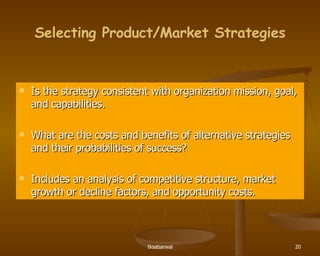 Selecting Product/Market Strategies Is the strategy consistent with organization mission, goal, and capabilities. What are the costs and benefits of alternative strategies and their probabilities of success? Includes an analysis of competitive structure, market growth or decline factors, and opportunity costs. 