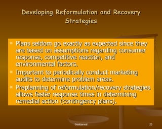 Developing Reformulation and Recovery Strategies Plans seldom go exactly as expected since they are based on assumptions regarding consumer response, competitive reaction, and environmental factors. Important to periodically conduct marketing audits to determine problem areas. Preplanning of reformulation/recovery strategies allows faster response times in determining remedial action (contingency plans). 