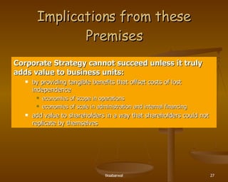Implications from these Premises Corporate Strategy cannot succeed unless it truly adds value to business units: by providing tangible benefits that offset costs of lost independence economies of scope in operations economies of scale in administration and internal financing add value to shareholders in a way that shareholders could not replicate by themselves 
