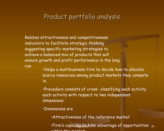 Product portfolio analysis Relates attractiveness and competitiveness indicators to facilitate strategic thinking suggesting specific marketing strategies to achieve a balanced mix of products that will ensure growth and profit performance in the long run Helps a multibusiness firm to decide how to allocate scarce resources among product markets they compete in. Procedure consists of cross- classifying each activity each activity with respect to two independent dimensions. Dimensions are  Attractiveness of the reference market Firm’s capacity to take advantage of opportunities within the market 