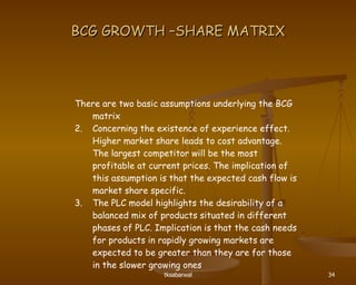 BCG GROWTH –SHARE MATRIX There are two basic assumptions underlying the BCG matrix Concerning the existence of experience effect. Higher market share leads to cost advantage. The largest competitor will be the most profitable at current prices. The implication of this assumption is that the expected cash flow is market share specific. The PLC model highlights the desirability of a balanced mix of products situated in different phases of PLC. Implication is that the cash needs for products in rapidly growing markets are expected to be greater than they are for those in the slower growing ones  