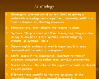 7s etiology Strategy—a coherent set of actions aimed at gaining a sustainable advantage over competition., improving positin vis-à-vis customers, or allocating resources. Structure—org. chart showing who reports to whom. Systems. The processes and flows showing how thing are done on day to day basis. ( info systems, capital budgeting systems, qc systems,  etc.) Style—tangible evidence of what is important, it is more concerned with behavior of management. Staff– people in the organization, important to think of corporate demographics rather than individual personalities. Shared values--  the value of the organization must be shared by each member.  Sills—are those capabilities that are possessed by the organization as a whole as opposed to people in it.  