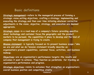 Basic definitions Strategic management —refers to the managerial process of forming a strategic vision,setting objectives, crafting a strategy; implementing and executing the strategy,and then over time initiating whatever corrective adjustments in the vision, objective, strategy, and execution are deemed appropriate. Strategic vision —is a road map of a company’s future—providing specifics about technology and customer focus,the geographic and the product markets to be pursued, the capabilities it plans to develop and the kind of company that management is trying to create.  Mission statement – is typically focused on its present business scope—”who we are and what we do;”mission statement broadly describe an organization’s present capabilities, customer focus, activities, and business makeup.  Objectives —are an organization's performance targets—the results and outcomes it want to achieve. They function as yardsticks  for tracking an organization’s performance and progress. Strategic objectives —relate to outcomes that strengthen an organization’s overall business position and competitive vitality 