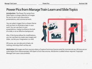 2
|
Business Talk
Manage Train Learn Power Pics
PowerPicsfromManageTrainLearnandSlideTopics
Introduction: The Power Pics series from
SlideTopics is a large collection of images
for you to use in your documents,
presentations, and commercial work.
You can select images from a chosen theme
and use them to illustrate a topic in your
work.You can use them in your
presentations, maybe to enhance the look
of a slide, or as an effective background.
Also, if the license allows for modifications,
you can use them to create new images and
slides. Just let your imagination run wild.
Of course, you can also just sit back, do
nothing, and enjoy them as they are.
Attribution: All images are from sources where a Creative Commons license exists for commercial use. All icons are on
subscription from thenounproject. All clipart is from free sources. Attribution is added where required. Copyright
ManageTrain Learn 2020 onwards.
 