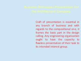 Business-Techniques Presentation For
the Architectural Company
Craft of presentation is essential in
any branch of business and with
regards to the compositional one, it
frames the basic part in the design
calling. Any engineering organization
ought to have the capacity to
flawless presentation of their task to
its intended interest group.
 
