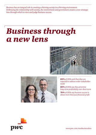 www.pwc.com/newbusinesslens
Business through
a new lens
Business has an integral role in creating a thriving society in a thriving environment.
Embracing the relationship with society, the environment and government creates a new strategic
lens through which to view and judge business success.
84% of CEOs said that they are
expected to address wider stakeholder
needs
82% of CEOs say they prioritise
long-term proﬁtability over short term
76% of CEOs say business success is
about more than just ﬁnancial proﬁt
 