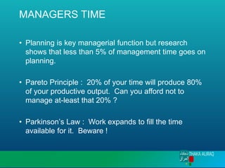 MANAGERS TIME
• Planning is key managerial function but research
shows that less than 5% of management time goes on
planning.
• Pareto Principle : 20% of your time will produce 80%
of your productive output. Can you afford not to
manage at-least that 20% ?
• Parkinson’s Law : Work expands to fill the time
available for it. Beware !
 