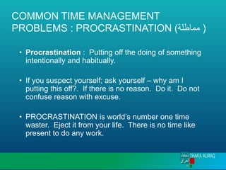 COMMON TIME MANAGEMENT
PROBLEMS : PROCRASTINATION (‫مماطلة‬ )
• Procrastination : Putting off the doing of something
intentionally and habitually.
• If you suspect yourself; ask yourself – why am I
putting this off?. If there is no reason. Do it. Do not
confuse reason with excuse.
• PROCRASTINATION is world’s number one time
waster. Eject it from your life. There is no time like
present to do any work.
 