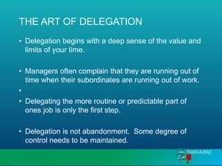 THE ART OF DELEGATION
• Delegation begins with a deep sense of the value and
limits of your time.
• Managers often complain that they are running out of
time when their subordinates are running out of work.
•
• Delegating the more routine or predictable part of
ones job is only the first step.
• Delegation is not abandonment. Some degree of
control needs to be maintained.
 