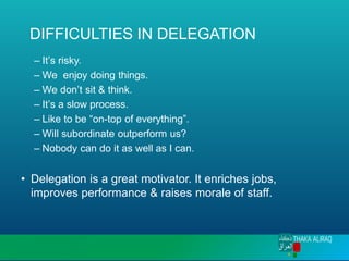 DIFFICULTIES IN DELEGATION
– It’s risky.
– We enjoy doing things.
– We don’t sit & think.
– It’s a slow process.
– Like to be “on-top of everything”.
– Will subordinate outperform us?
– Nobody can do it as well as I can.
• Delegation is a great motivator. It enriches jobs,
improves performance & raises morale of staff.
 