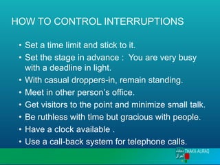 HOW TO CONTROL INTERRUPTIONS
• Set a time limit and stick to it.
• Set the stage in advance : You are very busy
with a deadline in light.
• With casual droppers-in, remain standing.
• Meet in other person’s office.
• Get visitors to the point and minimize small talk.
• Be ruthless with time but gracious with people.
• Have a clock available .
• Use a call-back system for telephone calls.
 