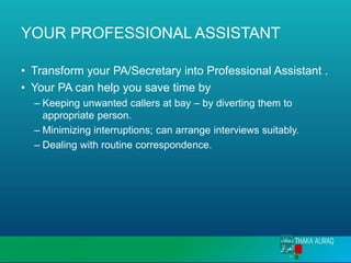 YOUR PROFESSIONAL ASSISTANT
• Transform your PA/Secretary into Professional Assistant .
• Your PA can help you save time by
– Keeping unwanted callers at bay – by diverting them to
appropriate person.
– Minimizing interruptions; can arrange interviews suitably.
– Dealing with routine correspondence.
 