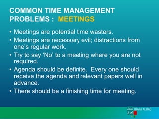 COMMON TIME MANAGEMENT
PROBLEMS : MEETINGS
• Meetings are potential time wasters.
• Meetings are necessary evil; distractions from
one’s regular work.
• Try to say ‘No’ to a meeting where you are not
required.
• Agenda should be definite. Every one should
receive the agenda and relevant papers well in
advance.
• There should be a finishing time for meeting.
 