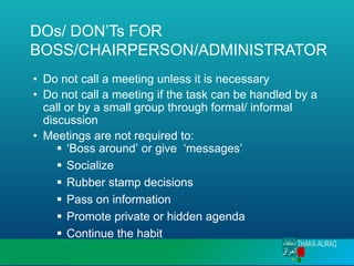 DOs/ DON’Ts FOR
BOSS/CHAIRPERSON/ADMINISTRATOR
• Do not call a meeting unless it is necessary
• Do not call a meeting if the task can be handled by a
call or by a small group through formal/ informal
discussion
• Meetings are not required to:
▪ ‘Boss around’ or give ‘messages’
▪ Socialize
▪ Rubber stamp decisions
▪ Pass on information
▪ Promote private or hidden agenda
▪ Continue the habit
 