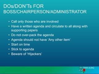 DOs/DON’Ts FOR
BOSS/CHAIRPERSON/ADMINISTRATOR
• Call only those who are involved
• Have a written agenda and circulate to all along with
supporting papers
• Do not over-pack the agenda
• Agenda should not have ‘Any other item’
• Start on time
• Stick to agenda
• Beware of ‘Hijackers’
 