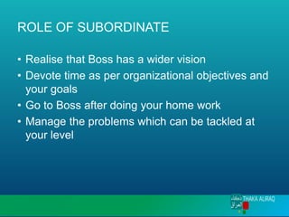 ROLE OF SUBORDINATE
• Realise that Boss has a wider vision
• Devote time as per organizational objectives and
your goals
• Go to Boss after doing your home work
• Manage the problems which can be tackled at
your level
 