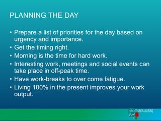 PLANNING THE DAY
• Prepare a list of priorities for the day based on
urgency and importance.
• Get the timing right.
• Morning is the time for hard work.
• Interesting work, meetings and social events can
take place in off-peak time.
• Have work-breaks to over come fatigue.
• Living 100% in the present improves your work
output.
 