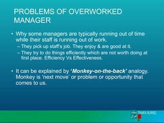 PROBLEMS OF OVERWORKED
MANAGER
• Why some managers are typically running out of time
while their staff is running out of work.
– They pick up staff’s job. They enjoy & are good at it.
– They try to do things efficiently which are not worth doing at
first place. Efficiency Vs Effectiveness.
• It can be explained by ‘Monkey-on-the-back’ analogy.
Monkey is ‘next move’ or problem or opportunity that
comes to us.
 