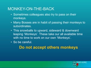 MONKEY-ON-THE-BACK
• Sometimes colleagues also try to pass on their
monkeys.
• Many Bosses are in habit of passing their monkeys to
subordinates.
• This snowballs to upward, sideward & downward
leaping ‘Monkeys’. These take our all available time
with no time to work on our own ‘Monkeys’.
• So be careful.
Do not accept others monkeys
 