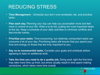 REDUCING STRESS
• Time Management – Schedule (but don’t over-schedule), list, and prioritize
tasks.
• Plan each day. Planning your day can help you accomplish more and feel
more in control of your life. Write a to-do list, putting the most important tasks
at the top. Keep a schedule of your daily activities to minimize conflicts and
last-minute rushes.
• Prioritize your tasks. Time-consuming, but relatively unimportant tasks can
consume a lot of your day. Prioritizing tasks will ensure that you spend your
time and energy on those that are truly important to you.
• Say no to nonessential tasks. Consider your goals and schedule before
agreeing to take on additional work.
• Take the time you need to do a quality job. Doing work right the first time
may take more time up front, but errors usually result in time spent making
corrections, which takes more time overall.
 