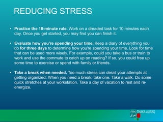 REDUCING STRESS
• Practice the 10-minute rule. Work on a dreaded task for 10 minutes each
day. Once you get started, you may find you can finish it.
• Evaluate how you're spending your time. Keep a diary of everything you
do for three days to determine how you're spending your time. Look for time
that can be used more wisely. For example, could you take a bus or train to
work and use the commute to catch up on reading? If so, you could free up
some time to exercise or spend with family or friends.
• Take a break when needed. Too much stress can derail your attempts at
getting organized. When you need a break, take one. Take a walk. Do some
quick stretches at your workstation. Take a day of vacation to rest and re-
energize.
 