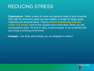 REDUCING STRESS
• Organization – Make a place for work and personal tasks in your schedule.
Plan daily for short-term goals and plan weekly or longer for larger goals.
Organize your physical space. There's a direct relationship between
clutter and stress; more of one causes more of the other. When you are
surrounded by piles, it's hard to relax, to feel at peace, to be contented with
your living or working environment.
• Delegate – Are there some things you can delegate to others?
 
