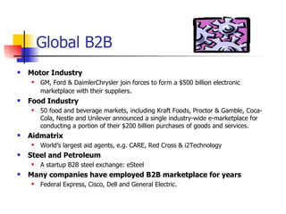 Global B2B Motor Industry GM, Ford & DaimlerChrysler join forces to form a $500 billion electronic marketplace with their suppliers . Food Industry 50 food and beverage markets, including Kraft Foods, Proctor & Gamble, Coca-Cola, Nestle and Unilever announced a single industry-wide e-marketplace for conducting a portion of their $200 billion purchases of goods and services.  Aidmatrix World’s largest aid agents, e.g. CARE, Red Cross & i2Technology Steel and Petroleum A startup B2B steel exchange: eSteel Many companies have employed B2B marketplace for years  Federal Express, Cisco, Dell and General Electric. 