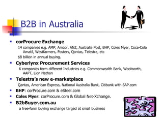 B2B in Australia corProcure Exchange   14 companies e.g. AMP, Amcor, ANZ, Australia Post, BHP, Coles Myer, Coca-Cola Amatil, Westfarmers, Fosters, Qantas, Telestra, etc $8 billion in annual buying.  Cyberlynx Procurement Services  6 companies form different Industries e.g. Commonwealth Bank, Woolworth, AAPT, Lion Nathan Telestra’s new e-marketplace Qantas, American Express, National Australia Bank, Citibank with SAP.com BHP : corProcure.com & eSteel.com Coles Myer : corProcure.com & Global Net-Xchange. B2bBuyer.com.au a free-form buying exchange targed at small business 