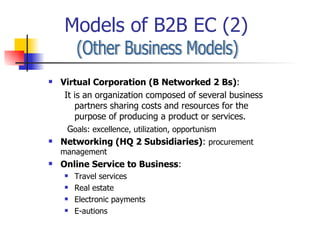 Models of B2B EC (2) (Other Business Models) Virtual Corporation (B Networked 2 Bs) :  It is an organization composed of several business partners sharing costs and resources for the purpose of producing a product or services. G oals: excellence, utilization, opportunism Networking (HQ 2 Subsidiaries) :  procurement management Online Service to Business : Travel services Real estate Electronic payments E-autions 