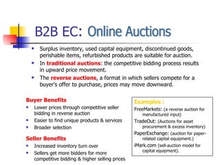 B2B EC : Online Auctions Buyer Benefits Lower prices through competitive seller bidding in reverse auction Easier to find unique products & services Broader selection Seller Benefits Increased inventory turn over Sellers get more bidders for more competitive bidding & higher selling prices Surplus inventory, used capital equipment, discontinued goods, perishable items, refurbished products are suitable for auction. In  traditional auctions : the competitive bidding process results in upward price movement. The  reverse auctions , a format in which sellers compete for a buyer’s offer to purchase, prices may move downward. Examples : FreeMarkets:  (a reverse auction for manufactured input) TradeOut:  (Auctions for asset procurement & excess inventory) PaperExchange:  (auction for paper-related capital equipment.) iMark.com  (sell-auction model for capital equipment). 