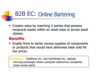 Creates value by matching 2 parties that possess reciprocal assets within an asset class or across asset classes. Benefits Enable firms to barter excess supplies of components or products that would have otherwise been sold for  low prices. B2B EC : Online Bartering Examples :   FastParts Inc. and FairMarket Inc. operate thriving exchanges where computer electronics companies swap excess parts. . 