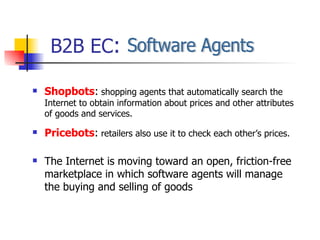 Shopbots :  shopping agents that automatically search the Internet to obtain information about prices and other attributes of goods and services. Pricebots :  retailers also use it to check each other’s prices. The Internet is moving toward an open, friction-free marketplace in which software agents will manage the buying and selling of goods B2B EC : Software Agents  