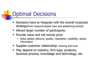 Optimal Decisions Decisions have to integrate with the overall corporate strategy (from resource-based view and positioning school) Attract larger number of participants  Provide value and not merely price  Value added: delivery, quality, reputation, reliability, speed, information Supplier-customer relationship:  sharing and trust May depend on industry, firm type, products, business process, knowledge and technology, etc. 