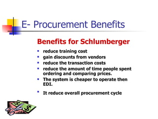 E- Procurement Benefits Benefits for Schlumberger reduce training cost gain discounts from vendors reduce the transaction costs reduce the amount of time people spent ordering and comparing prices. The system is cheaper to operate then EDI.  It reduce overall procurement cycle   