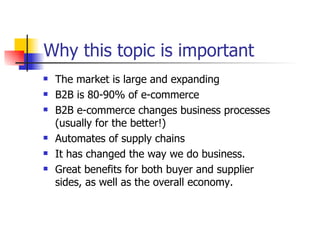 Why this topic is important The market is large and expanding B2B is 80-90% of e-commerce B2B e-commerce changes business processes (usually for the better!) Automates of supply chains It has changed the way we do business.  Great benefits for both buyer and supplier sides, as well as the overall economy. 