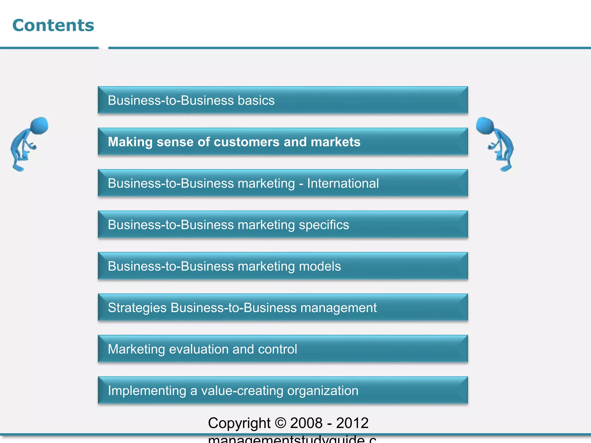 Contents
Business-to-Business basics
Making sense of customers and markets
Business-to-Business marketing - International
Business-to-Business marketing specifics
Business-to-Business marketing models
Strategies Business-to-Business management
Marketing evaluation and control
Implementing a value-creating organization
Copyright © 2008 - 2012
 
