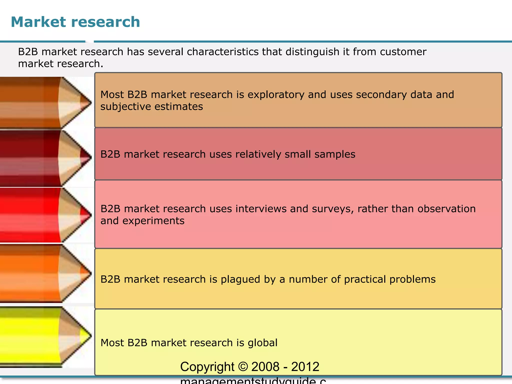Market research
B2B market research has several characteristics that distinguish it from customer
market research.
Most B2B market research is exploratory and uses secondary data and
subjective estimates
B2B market research uses relatively small samples
B2B market research uses interviews and surveys, rather than observation
and experiments
B2B market research is plagued by a number of practical problems
Most B2B market research is global
Copyright © 2008 - 2012
 