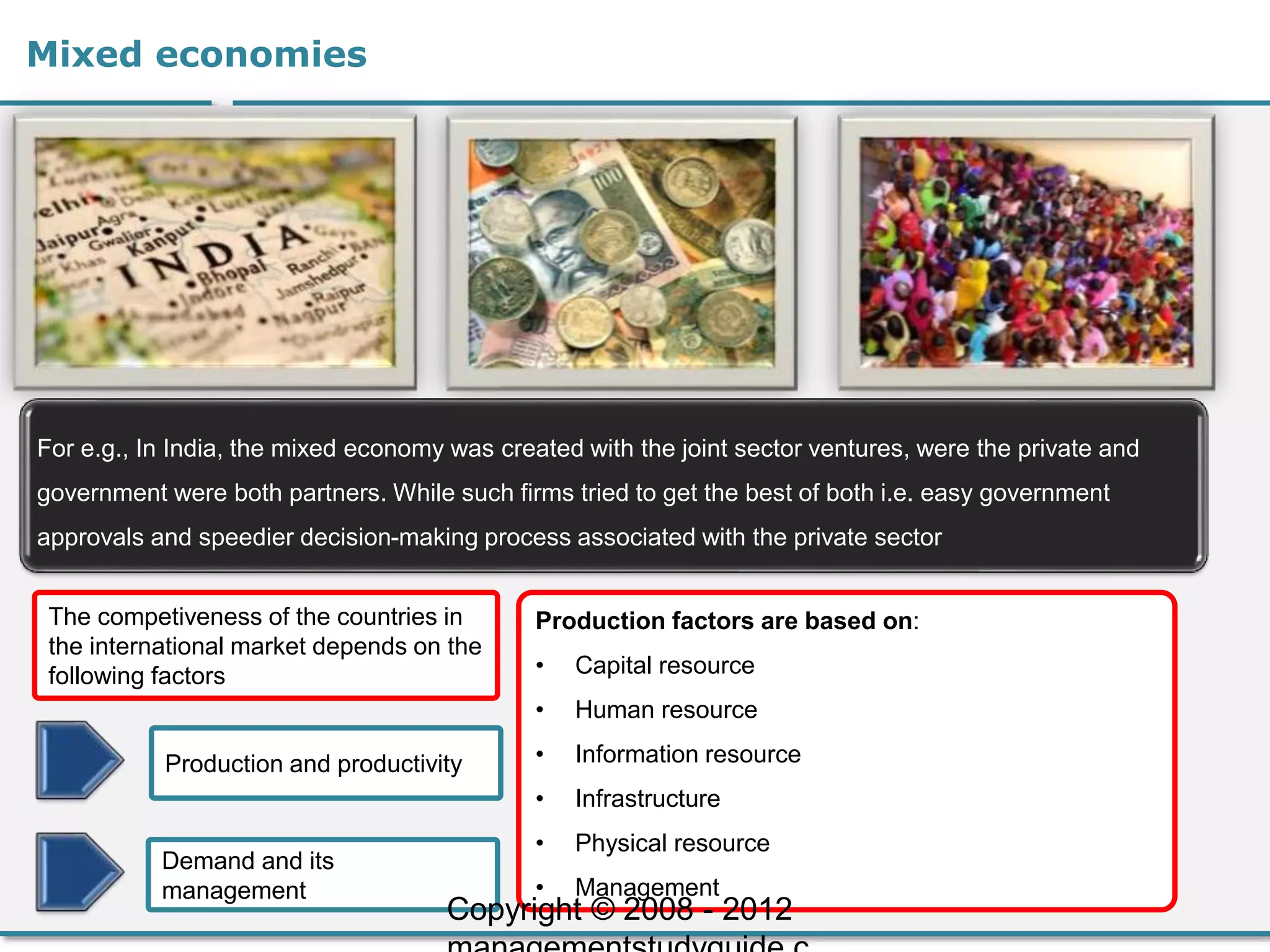 Mixed economies
For e.g., In India, the mixed economy was created with the joint sector ventures, were the private and
government were both partners. While such firms tried to get the best of both i.e. easy government
approvals and speedier decision-making process associated with the private sector
Production and productivity
The competiveness of the countries in
the international market depends on the
following factors
Demand and its
management
Production factors are based on:
• Capital resource
• Human resource
• Information resource
• Infrastructure
• Physical resource
• Management
Copyright © 2008 - 2012
 