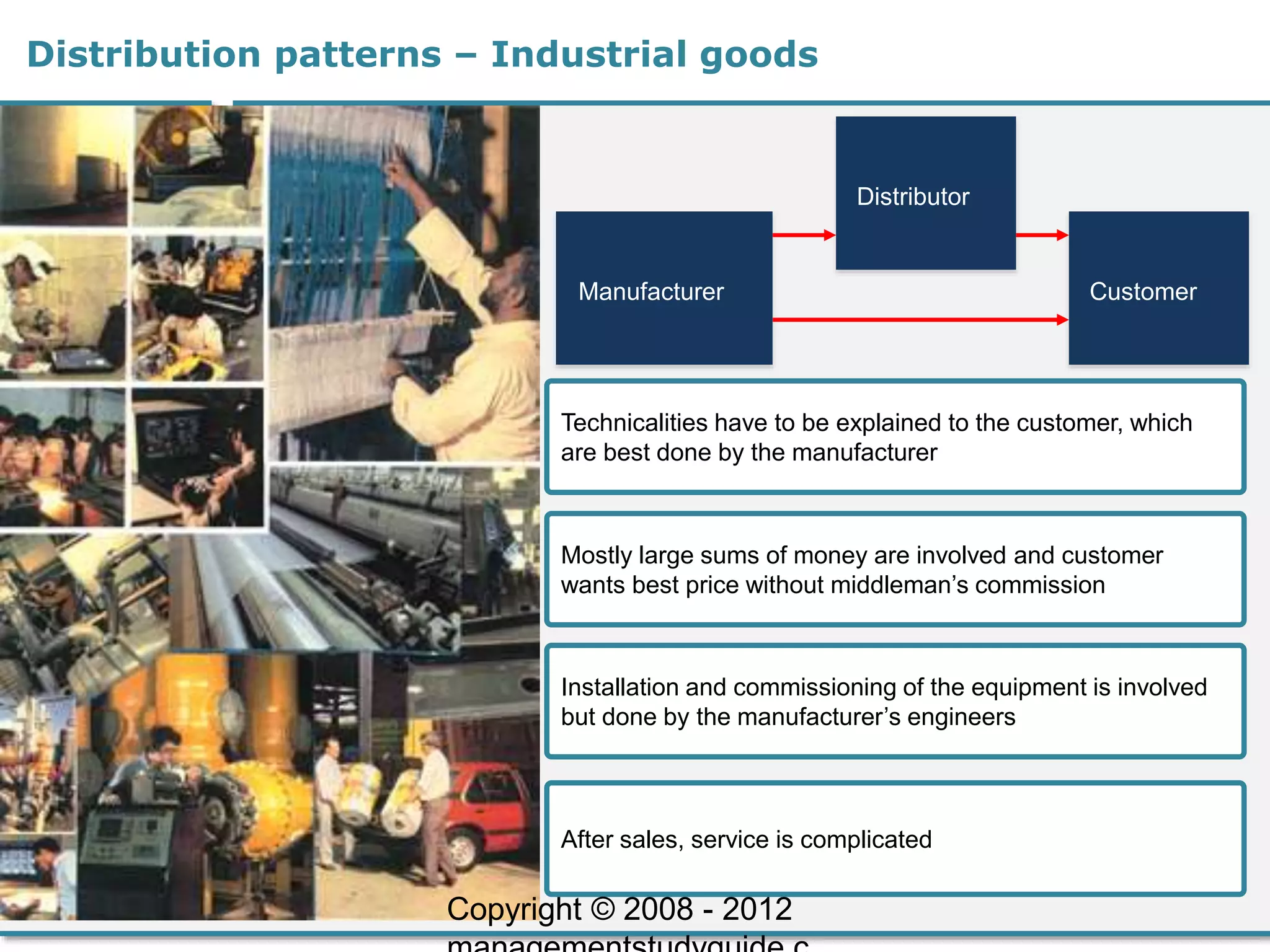 Distributor
Distribution patterns – Industrial goods
Manufacturer Customer
Technicalities have to be explained to the customer, which
are best done by the manufacturer
Mostly large sums of money are involved and customer
wants best price without middleman’s commission
Installation and commissioning of the equipment is involved
but done by the manufacturer’s engineers
After sales, service is complicated
Copyright © 2008 - 2012
 