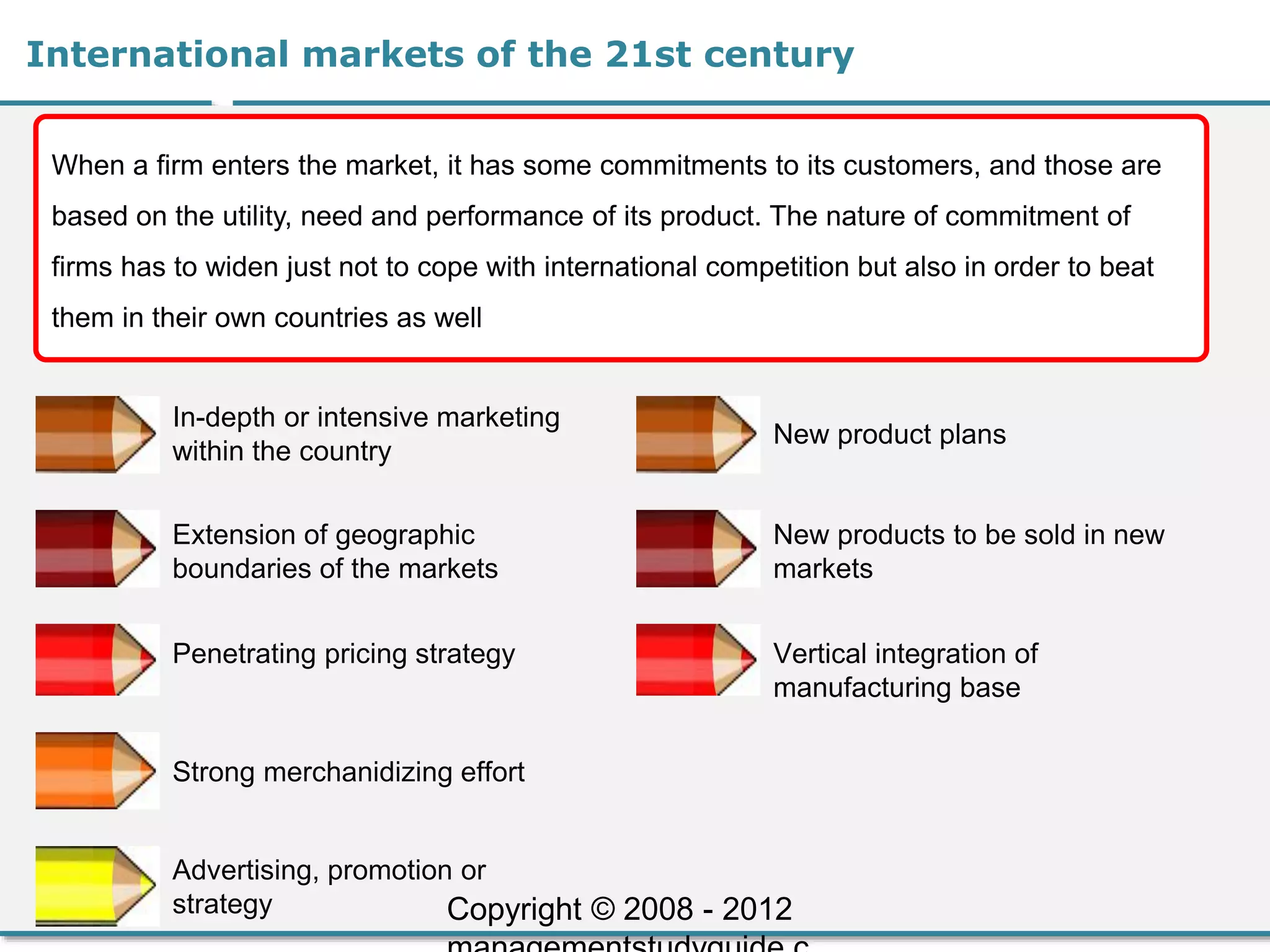 International markets of the 21st century
When a firm enters the market, it has some commitments to its customers, and those are
based on the utility, need and performance of its product. The nature of commitment of
firms has to widen just not to cope with international competition but also in order to beat
them in their own countries as well
In-depth or intensive marketing
within the country
Extension of geographic
boundaries of the markets
Penetrating pricing strategy
Strong merchanidizing effort
Advertising, promotion or
strategy
New product plans
New products to be sold in new
markets
Vertical integration of
manufacturing base
Copyright © 2008 - 2012
 