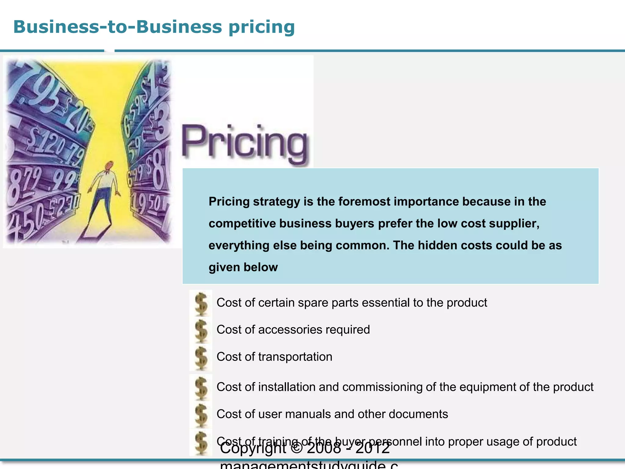 Business-to-Business pricing
Pricing strategy is the foremost importance because in the
competitive business buyers prefer the low cost supplier,
everything else being common. The hidden costs could be as
given below
Cost of certain spare parts essential to the product
Cost of accessories required
Cost of transportation
Cost of installation and commissioning of the equipment of the product
Cost of user manuals and other documents
Cost of training of the buyer personnel into proper usage of product
Copyright © 2008 - 2012
 