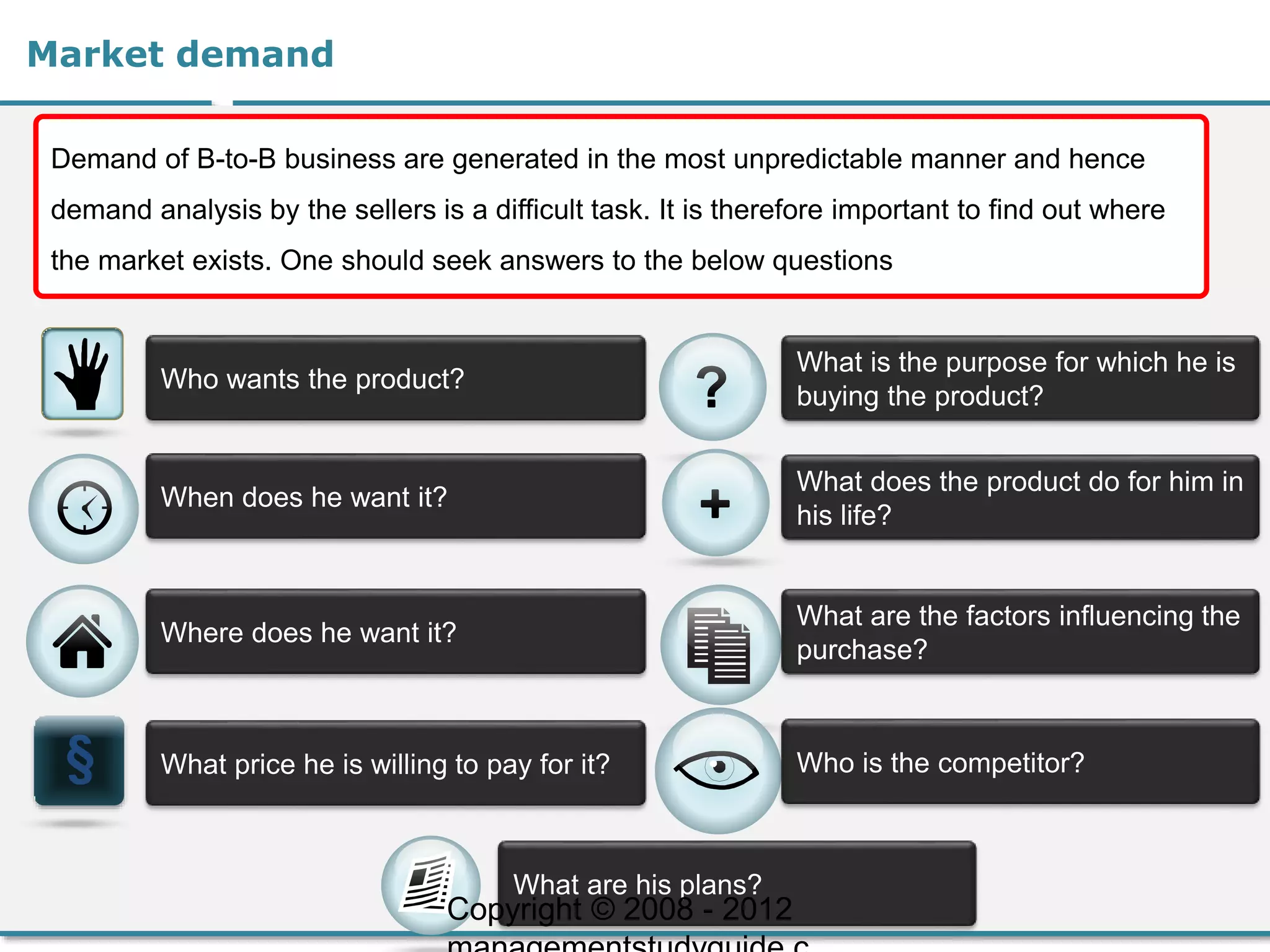 Market demand
Demand of B-to-B business are generated in the most unpredictable manner and hence
demand analysis by the sellers is a difficult task. It is therefore important to find out where
the market exists. One should seek answers to the below questions
Who wants the product?
When does he want it?
Where does he want it?
What price he is willing to pay for it?
What is the purpose for which he is
buying the product?
What does the product do for him in
his life?
What are the factors influencing the
purchase?
Who is the competitor?
What are his plans?
Copyright © 2008 - 2012
 