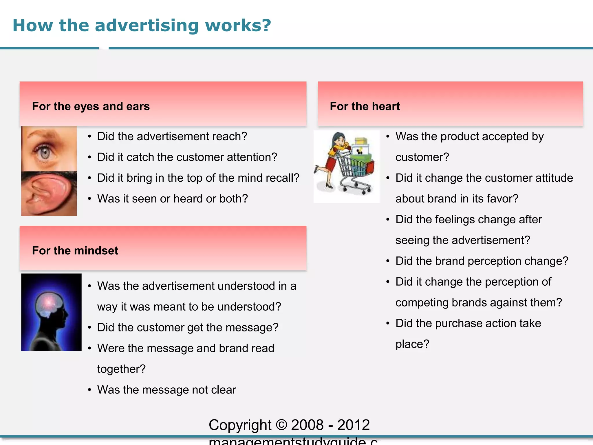 How the advertising works?
For the eyes and ears
• Did the advertisement reach?
• Did it catch the customer attention?
• Did it bring in the top of the mind recall?
• Was it seen or heard or both?
For the mindset
• Was the advertisement understood in a
way it was meant to be understood?
• Did the customer get the message?
• Were the message and brand read
together?
• Was the message not clear
For the heart
• Was the product accepted by
customer?
• Did it change the customer attitude
about brand in its favor?
• Did the feelings change after
seeing the advertisement?
• Did the brand perception change?
• Did it change the perception of
competing brands against them?
• Did the purchase action take
place?
Copyright © 2008 - 2012
 
