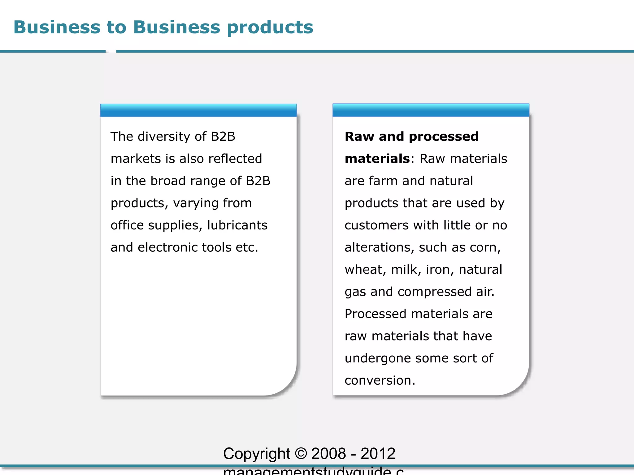Business to Business products
The diversity of B2B
markets is also reflected
in the broad range of B2B
products, varying from
office supplies, lubricants
and electronic tools etc.
Raw and processed
materials: Raw materials
are farm and natural
products that are used by
customers with little or no
alterations, such as corn,
wheat, milk, iron, natural
gas and compressed air.
Processed materials are
raw materials that have
undergone some sort of
conversion.
Copyright © 2008 - 2012
 