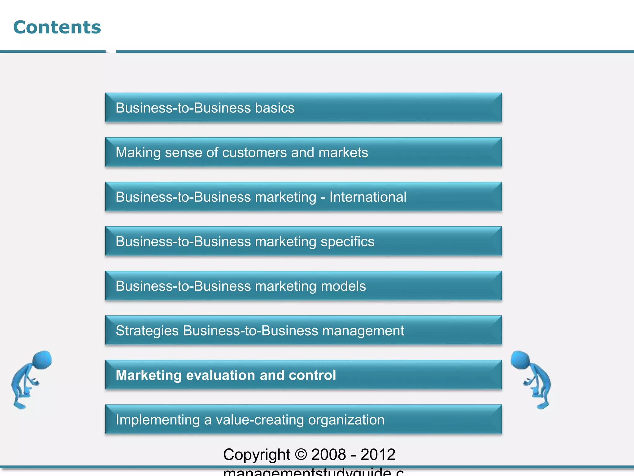 Contents
Business-to-Business basics
Making sense of customers and markets
Business-to-Business marketing - International
Business-to-Business marketing specifics
Business-to-Business marketing models
Strategies Business-to-Business management
Marketing evaluation and control
Implementing a value-creating organization
Copyright © 2008 - 2012
 